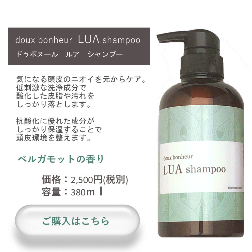 doux bonheur LUA shampoo 380ml
ドゥボヌールルアシャンプー
気になる頭皮のニオイを元からケア。低刺激な洗浄成分で酸化した皮脂の汚れをしっかり落とします。
抗酸化に優れた成分がしっかり保湿することで頭皮環境を整えます。
ベルガモットの香り


